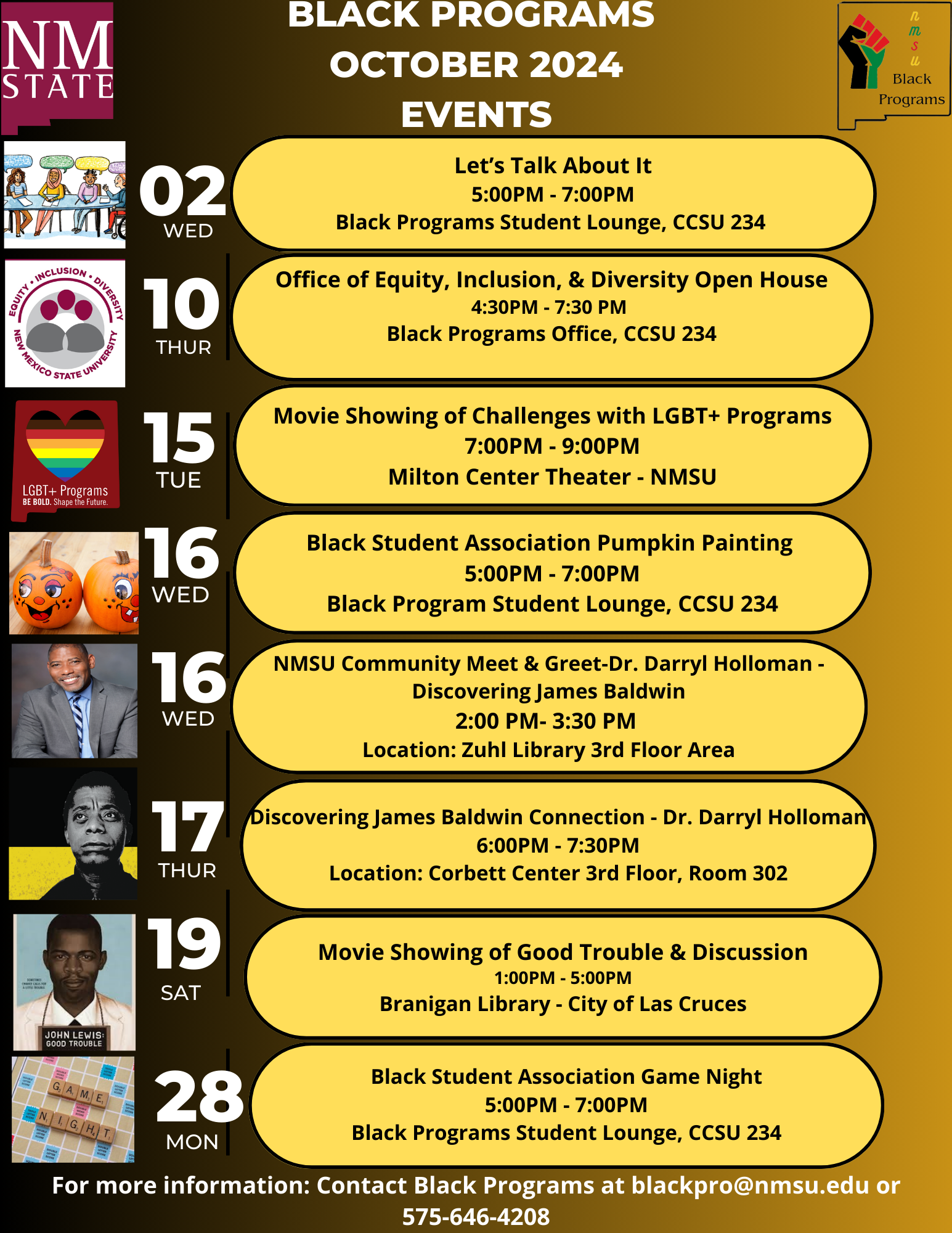 The image is a flyer from NMSU detailing events for "Black Programs" in October 2024. The background is a gradient of brown tones. At the top, a section labeled "BLACK PROGRAMS OCTOBER 2024 EVENTS" is prominently displayed in white, capital letters. A vertical timeline on the left shows dates and days of the week, accompanied by small, varied images on the left side corresponding to each event.  Details:  Oct 2, Wednesday: Features an illustration of people sitting ("Let’s Talk About It").  Time: 5:00 PM - 7:00 PM Location: Black Programs Student Lounge, CCSU 234 Oct 15, Tuesday: Displays an icon for "LGBT+ Programs" with a heart and rainbow colors.  Event: Movie showing on challenges with LGBT+ programs Time: 7:00 PM - 9:00 PM Location: Milton Center Theater - NMSU Oct 16, Wednesday: Shows an image of two pumpkins.  Event: Black Student Association Pumpkin Painting Time: 5:00 PM - 7:00 PM Location: Black Program Student Lounge, CCSU 234 Oct 16, Wednesday: Features a photo of a smiling man.  Event: NMSU Community Meet & Greet - Dr. Darryl Holloman on James Baldwin Time: 2:00 PM - 3:30 PM Location: Zuhl Library 3rd Floor Area Oct 17, Thursday: An image of James Baldwin.  Event: Discovering James Baldwin Connection - Dr. Darryl Holloman Time: 6:00 PM - 7:30 PM Location: Otero Room (1st Floor CCSU) Oct 19, Saturday: A book cover for "John Lewis: Good Trouble."  Event: Movie Showing of Good Trouble & Discussion Time: 1:00 PM - 5:00 PM Location: Branigan Library - City of Las Cruces Oct 28, Monday: An image with "Game Night" text overlay.  Event: Black Student Association Game Night Time: 5:00 PM - 7:00 PM Location: Black Programs Student Lounge, CCSU 234 The bottom of the flyer provides contact information for more details, an email address (blackpro@nmsu.edu), and a phone number (575-646-4208).